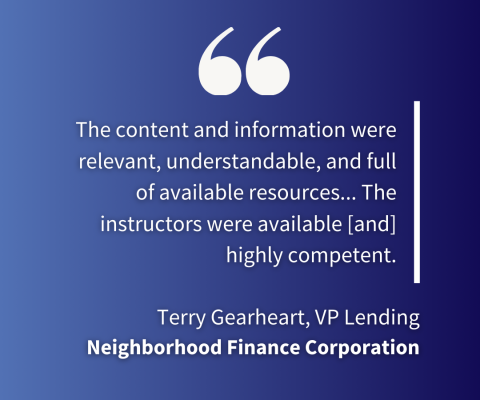 "the content and information were relevant, understandable, and full of available resources... The instructors were available [and] highly competent." - Terry Gearheart, VP Lending, Neighborhood Finance Corporation